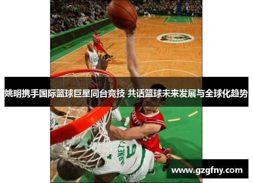 姚明携手国际篮球巨星同台竞技 共话篮球未来发展与全球化趋势