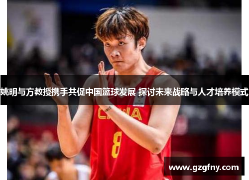 姚明与方教授携手共促中国篮球发展 探讨未来战略与人才培养模式