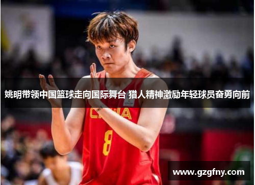 姚明带领中国篮球走向国际舞台 猎人精神激励年轻球员奋勇向前
