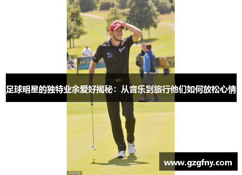 足球明星的独特业余爱好揭秘：从音乐到旅行他们如何放松心情