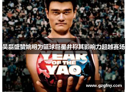 吴磊盛赞姚明为篮球巨星并称其影响力超越赛场