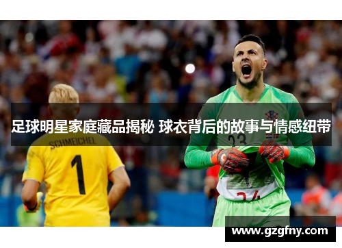 足球明星家庭藏品揭秘 球衣背后的故事与情感纽带