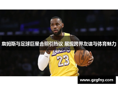 詹姆斯与足球巨星合照引热议 展现跨界友谊与体育魅力