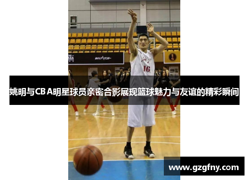姚明与CBA明星球员亲密合影展现篮球魅力与友谊的精彩瞬间