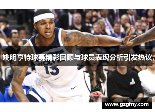 姚明亨特球赛精彩回顾与球员表现分析引发热议