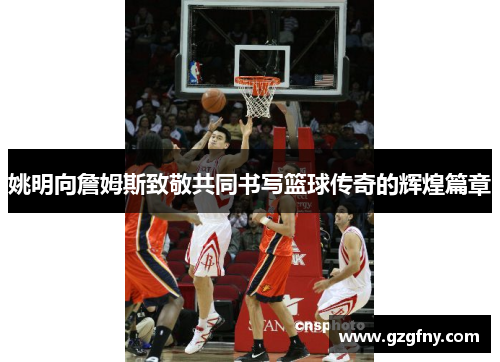 姚明向詹姆斯致敬共同书写篮球传奇的辉煌篇章